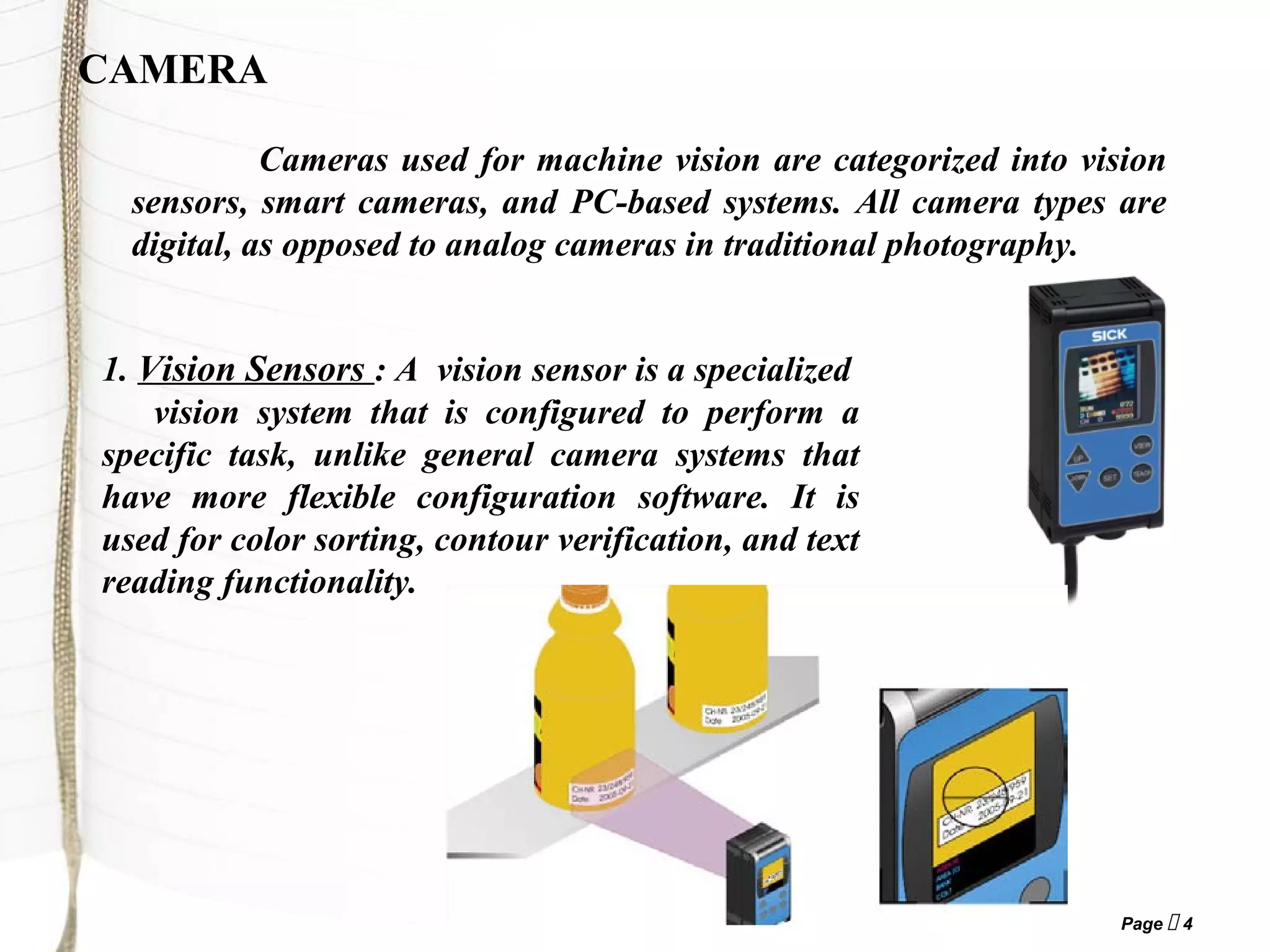 Page  4
CAMERA
Cameras used for machine vision are categorized into vision
sensors, smart cameras, and PC-based systems. All camera types are
digital, as opposed to analog cameras in traditional photography.
1. Vision Sensors : A vision sensor is a specialized
vision system that is configured to perform a
specific task, unlike general camera systems that
have more flexible configuration software. It is
used for color sorting, contour verification, and text
reading functionality.
 