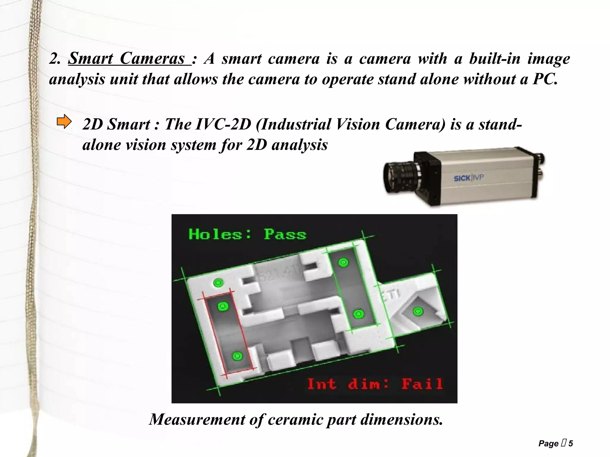 Page  5
2. Smart Cameras : A smart camera is a camera with a built-in image
analysis unit that allows the camera to operate stand alone without a PC.
2D Smart : The IVC-2D (Industrial Vision Camera) is a stand-
alone vision system for 2D analysis
Measurement of ceramic part dimensions.
 