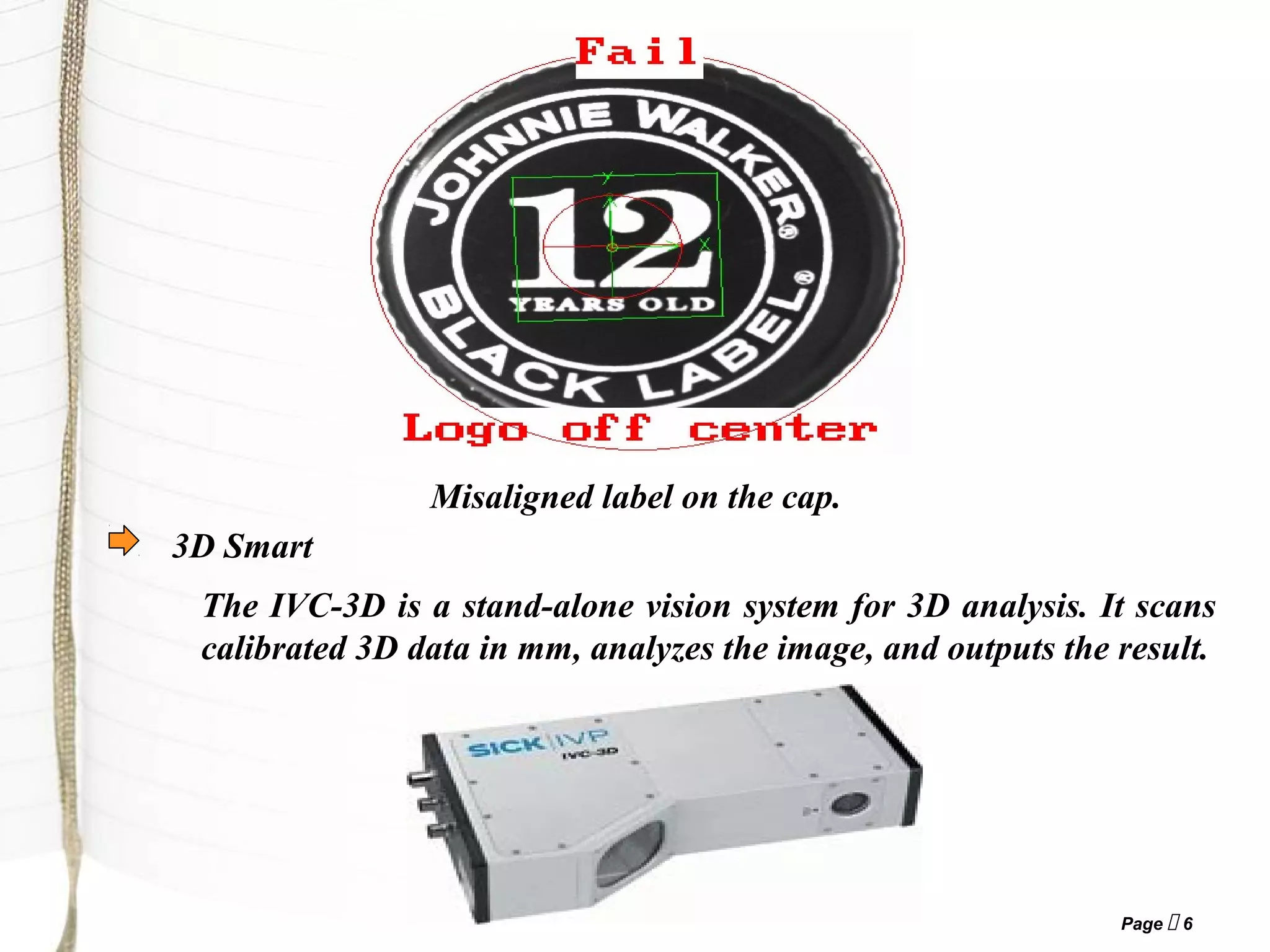 Page  6
Misaligned label on the cap.
The IVC-3D is a stand-alone vision system for 3D analysis. It scans
calibrated 3D data in mm, analyzes the image, and outputs the result.
3D Smart
 