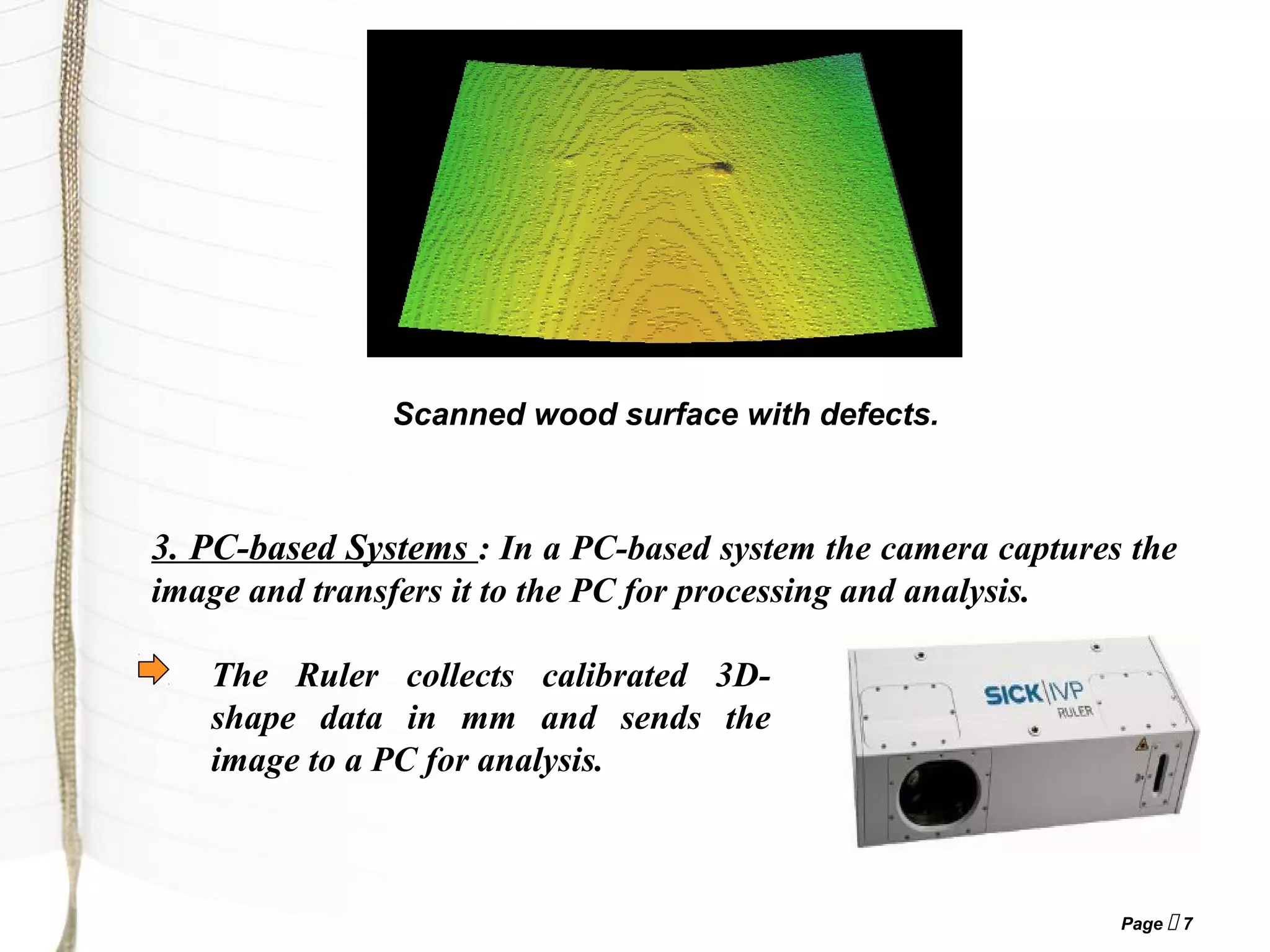 Page  7
3. PC-based Systems : In a PC-based system the camera captures the
image and transfers it to the PC for processing and analysis.
Scanned wood surface with defects.
The Ruler collects calibrated 3D-
shape data in mm and sends the
image to a PC for analysis.
 