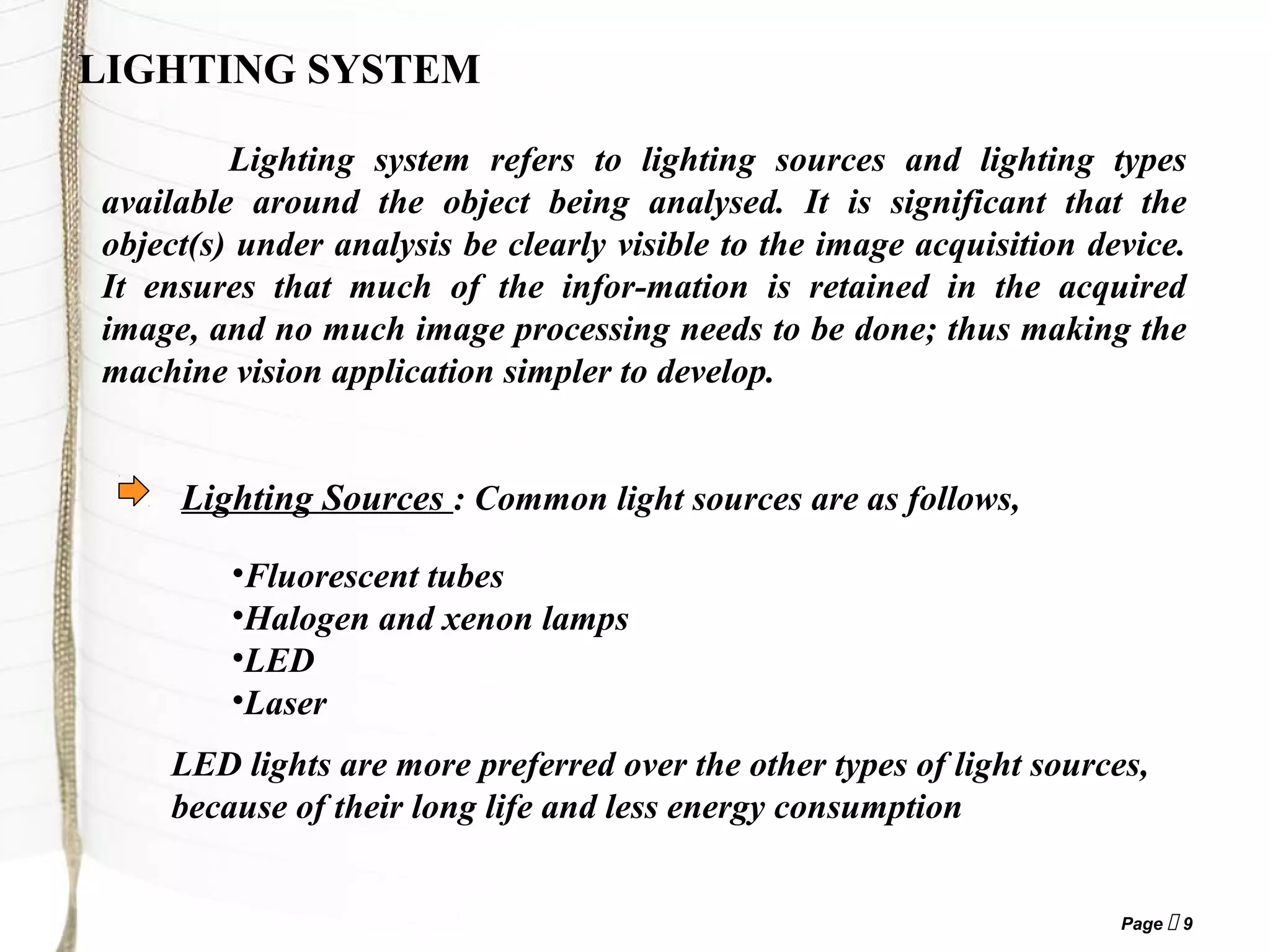 Page  9
LIGHTING SYSTEM
Lighting system refers to lighting sources and lighting types
available around the object being analysed. It is significant that the
object(s) under analysis be clearly visible to the image acquisition device.
It ensures that much of the infor-mation is retained in the acquired
image, and no much image processing needs to be done; thus making the
machine vision application simpler to develop.
Lighting Sources : Common light sources are as follows,
•Fluorescent tubes
•Halogen and xenon lamps
•LED
•Laser
LED lights are more preferred over the other types of light sources,
because of their long life and less energy consumption
 