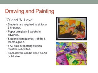 Drawing and Painting
‘O’ and ‘N’ Level:
• Students are required to sit for a
3 hr paper.
• Paper are given 3 weeks in
advance.
• Students can attempt 1 of the 6
themes given.
• 5 A3 size supporting studies
must be submitted.
• Final artwork can be done on A3
or A2 size.
 