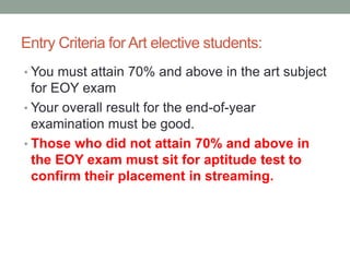 Entry Criteria for Art elective students:
• You must attain 70% and above in the art subject
for EOY exam
• Your overall result for the end-of-year
examination must be good.
• Those who did not attain 70% and above in
the EOY exam must sit for aptitude test to
confirm their placement in streaming.
 