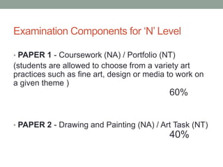 Examination Components for ‘N’ Level
• PAPER 1 - Coursework (NA) / Portfolio (NT)
(students are allowed to choose from a variety art
practices such as fine art, design or media to work on
a given theme )
60%
• PAPER 2 - Drawing and Painting (NA) / Art Task (NT)
40%
 