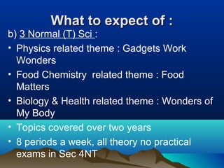 What to expect of :What to expect of :
b) 3 Normal (T) Sci :
• Physics related theme : Gadgets Work
Wonders
• Food Chemistry related theme : Food
Matters
• Biology & Health related theme : Wonders of
My Body
• Topics covered over two years
• 8 periods a week, all theory no practical
exams in Sec 4NT
 