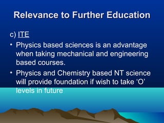 Relevance to Further EducationRelevance to Further Education
c) ITE
• Physics based sciences is an advantage
when taking mechanical and engineering
based courses.
• Physics and Chemistry based NT science
will provide foundation if wish to take ‘O’
levels in future
 