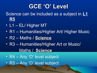GCE ‘O’ LevelGCE ‘O’ Level
Science can be included as a subject in L1
R5
• L1 – EL/ Higher MT
• R1 – Humanities/Higher Art/ Higher Music
• R2 – Maths / ScienceScience
• R3 – Humanities/Higher Art or Music/
Maths / ScienceScience
• R4 – Any ‘O’ level subject
• R5 – Any ‘O’ level subject
 
