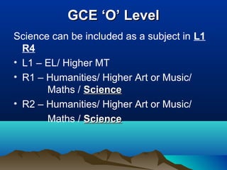 GCE ‘O’ LevelGCE ‘O’ Level
Science can be included as a subject in L1
R4
• L1 – EL/ Higher MT
• R1 – Humanities/ Higher Art or Music/
Maths / ScienceScience
• R2 – Humanities/ Higher Art or Music/
Maths / ScienceScience
 