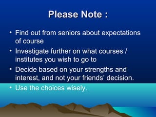 Please Note :Please Note :
• Find out from seniors about expectations
of course
• Investigate further on what courses /
institutes you wish to go to
• Decide based on your strengths and
interest, and not your friends’ decision.
• Use the choices wisely.
 