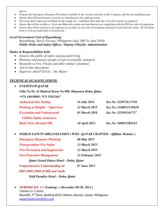 places.
 Prepare the Emergency Response Procedures suitable to the various activities of the Company and the surrounding areas.
 Ensure that EHS performance awards are distributed to the right person(s).
 Has to go daily inspection and find out the unsafe act / conditions then take the corrective actions as required.
 Ensure that all the workforce, Tools and Materials, plants and machineries are complying with the EHS site rules & regulation.
 Ensure that all the necessary precautions are in place to save the environment and keep it neat from the waste. All checklists
form is to be provided then to be followed.
Local Government Unit of Bayombong
Bayombong, Nueva Vizcaya, Philippines (July 2007 to June 2010)
Public Order and Safety Officer / Deputy Chief for Administration
Duties & Responsibilities held:
 Ensures the public of safety and peaceful living
 Monitors and ensures people of safe local public transport
 Responds to Fire, Floods and other similar calamities
 Anti-Crime Operations
 Report to chief P.O.S.O. – the Mayor
TECHNICAL QUALIFICATIONS:
 ENERTECH QATAR
Villa No.94, Al Madeed Street No.980, Mamoura Doha, Qatar
+974 44010888 / 974 55833467
Authorized Gas Testing 16 July 2016 Sec.No. 5250716A7550
Working at Heights – Supervisor 14 March 2015 Sec.No. 51680315A9618
Excavation and Underground 03 March 2016 Sec.No. 525303165737
Utilities Safety Awareness
Basic First Aid and CPR 10 April 2015 Sec.No. 5080415B1635
 WORLD SAFETY ORGANIZATION ( WSO - QATAR CHAPTER - Affiliate Member )
Emergency Response Planning 08 May 2015
Transportation Fire Safety 13 March 2015
Fire Prevention and Suppression 13 March 2015
Fire Protection Management 13 February 2015
Qatar Grand Palace Hotel – Doha, Qatar
Comprehensive Understanding on 07 June 2013
ISO 14001:2004 (EMS) and Audit
Gulf Paradise Hotel – Doha, Qatar
 NEBOSH IGC 1-3 Training - ( December 09-20, 2013 )
Trainers in T-shirts
Room#5, 2nd
floor, Building #251, Molino, Bacoor, Cavite, Philippines
www.trainersintshirts.com
 