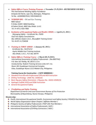  Safety Officer Course Training Program - ( November 25-29,2014 - REFRESHER COURSE )
The International Welding Safety Foundation
Antipolo Del Norte, Lipa City, Batangas, Philippines
Tel No. +639499837610 / 09193469155
 NEBOSH IOG – Oil and Gas Training
NBIZ infosol
P.O.Box 33287, NBAD Building
Al Salam Street, #402 Abu Dhabi. U.A.E.
Tel. # +971 2 650 7983
 Institution of Occupational Safety and Health ( IOSH ) - ( April 6,13, 2012 )
Managing Safely – Certificate No.:79205
Gulf Test Safety Consultancies
Box 184518, Dubai-U.A.E., Mussaffah Training Center
Tel. #+971 4 2734038
 Training in FIRST AIDER – ( January 02, 2012 )
Certificate No.: FA/371/12
Aspire Middle East Training Institute
Abu Dhabi, U.A.E., P.O. Box 38774
 Safety Officers Training Course – ( March 08-25,2010 )
International Association of Safety Professionals - (No.0007742)
P.O. Box 167 Shelby, NC 28151 U.S.A.
Conducted by: Rodech Training Services Links Int’l. Inc.
Room 301 Guadalupe Commercial Complex
Edsa, Guadalupe Nuevo 1212 Makati City, Philippines
Training Course for Construction – ( SOTC M0000333 )
 Standard First Aid with Professional CPR and AED Instruction
 Drilling Technology - (IADC No.:1058523)
 Basic Rig pass Safety Orientation -( Rig pass No.: IADCA 1058523)
 Hydrogen Sulfide (H2S) and SCBA Instruction
 General Occupational Safety
 Firefighting and Safety Training
Department of Interior and Local Government Bureau of Fire Protection
Municipality of Bayombong, Nueva Vizcaya, Philippines
Membership:
Pacific International Occupational Health, Environment and Safety Society ( PIOHESS-Past Member )
World Safety Organization-Qatar Chapter ( Affiliate Member )
Philippine Society of Safety Professionals ( PSSP UAE-Past Member )
International Association of Safety Professionals ( IASP )
International Association of Drilling Contractors ( IADC )
 