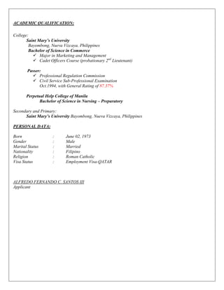 ACADEMIC QUALIFICATION:
College:
Saint Mary’s University
Bayombong, Nueva Vizcaya, Philippines
Bachelor of Science in Commerce
 Major in Marketing and Management
 Cadet Officers Course (probationary 2nd
Lieutenant)
Passer:
 Professional Regulation Commission
 Civil Service Sub-Professional Examination
Oct.1994, with General Rating of 87.37%
Perpetual Help College of Manila
Bachelor of Science in Nursing – Preparatory
Secondary and Primary:
Saint Mary’s University Bayombong, Nueva Vizcaya, Philippines
PERSONAL DATA:
Born : June 02, 1973
Gender : Male
Marital Status : Married
Nationality : Filipino
Religion : Roman Catholic
Visa Status : Employment Visa-QATAR
ALFREDO FERNANDO C. SANTOS III
Applicant
 