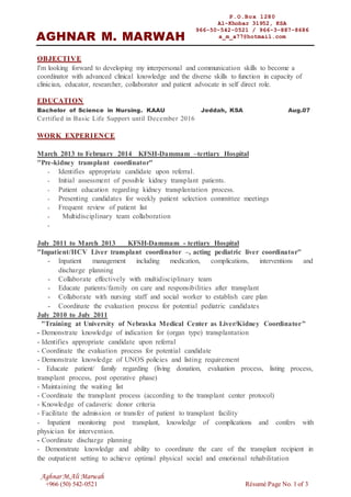 Aghnar M.Ali Marwah
+966 (50) 542-0521 Résumé Page No. 1 of 3
OBJECTIVE
I'm looking forward to developing my interpersonal and communication skills to become a
coordinator with advanced clinical knowledge and the diverse skills to function in capacity of
clinician, educator, researcher, collaborator and patient advocate in self direct role.
EDUCATION
Bachelor of Science in Nursing. KAAU Jeddah, KSA Aug.07
Certified in Basic Life Support until December 2016
WORK EXPERIENCE
March 2013 to February 2014 KFSH-Dammam –tertiary Hospital
"Pre-kidney transplant coordinator"
- Identifies appropriate candidate upon referral.
- Initial assessment of possible kidney transplant patients.
- Patient education regarding kidney transplantation process.
- Presenting candidates for weekly patient selection committee meetings
- Frequent review of patient list
- Multidisciplinary team collaboration
-
July 2011 to March 2013 KFSH-Dammam - tertiary Hospital
"Inpatient/HCV Liver transplant coordinator –, acting pediatric liver coordinator"
- Inpatient management including medication, complications, interventions and
discharge planning
- Collaborate effectively with multidisciplinary team
- Educate patients/family on care and responsibilities after transplant
- Collaborate with nursing staff and social worker to establish care plan
- Coordinate the evaluation process for potential pediatric candidates
July 2010 to July 2011
"Training at University of Nebraska Medical Center as Liver/Kidney Coordinator"
- Demonstrate knowledge of indication for (organ type) transplantation
- Identifies appropriate candidate upon referral
- Coordinate the evaluation process for potential candidate
- Demonstrate knowledge of UNOS policies and listing requirement
- Educate patient/ family regarding (living donation, evaluation process, listing process,
transplant process, post operative phase)
- Maintaining the waiting list
- Coordinate the transplant process (according to the transplant center protocol)
- Knowledge of cadaveric donor criteria
- Facilitate the admission or transfer of patient to transplant facility
- Inpatient monitoring post transplant, knowledge of complications and confers with
physician for intervention.
- Coordinate discharge planning
- Demonstrate knowledge and ability to coordinate the care of the transplant recipient in
the outpatient setting to achieve optimal physical social and emotional rehabilitation
P.O.Box 1280
Al-Khobar 31952, KSA
966-50-542-0521 / 966-3-887-8686
a_m_a77@hotmail.comAGHNAR M. MARWAH
 