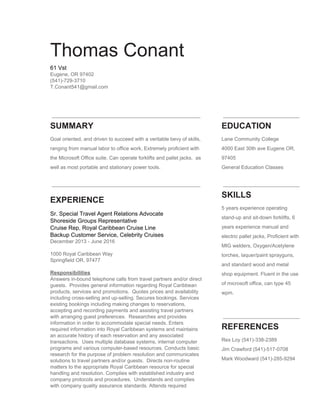  
   
Thomas Conant 
61 Vst  
Eugene, OR 97402 
(541)­729­3710 
T.Conant541@gmail.com 
 
 
 
 
SUMMARY 
Goal oriented, and driven to succeed with a veritable bevy of skills, 
ranging from manual labor to office work, Extremely proficient with 
the Microsoft Office suite. Can operate forklifts and pallet jacks,  as 
well as most portable and stationary power tools. 
 
 
EDUCATION 
Lane Community College 
4000 East 30th ave Eugene OR, 
97405 
General Education Classes 
 
 
EXPERIENCE
Sr. Special Travel Agent Relations Advocate 
Shoreside Groups Representative 
Cruise Rep, Royal Caribbean Cruise Line 
Backup Customer Service, Celebrity Cruises 
December 2013 ­ June 2016 
 
1000 Royal Caribbean Way 
Springfield OR, 97477 
 
Responsibilities 
Answers in­bound telephone calls from travel partners and/or direct 
guests.  Provides general information regarding Royal Caribbean 
products, services and promotions.  Quotes prices and availability 
including cross­selling and up­selling. Secures bookings. Services 
existing bookings including making changes to reservations, 
accepting and recording payments and assisting travel partners 
with arranging guest preferences.  Researches and provides 
information in order to accommodate special needs. Enters 
required information into Royal Caribbean systems and maintains 
an accurate history of each reservation and any associated 
transactions.  Uses multiple database systems, internal computer 
programs and various computer­based resources. Conducts basic 
research for the purpose of problem resolution and communicates 
solutions to travel partners and/or guests.  Directs non­routine 
matters to the appropriate Royal Caribbean resource for special 
handling and resolution. Complies with established industry and 
company protocols and procedures.  Understands and complies 
with company quality assurance standards. Attends required 
   
SKILLS 
5 years experience operating 
stand­up and sit­down forklifts, 6 
years experience manual and 
electric pallet jacks, Proficient with 
MIG welders, Oxygen/Acetylene 
torches, laquer/paint sprayguns, 
and standard wood and metal 
shop equipment. Fluent in the use 
of microsoft office, can type 45 
wpm. 
 
REFERENCES 
Rex Loy (541)­338­2389 
Jim Crawford (541)­517­0708 
Mark Woodward (541)­285­9294 
 
 
 
 