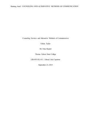Running head: COUNSELING AND ALTERNATIVE METHODS OF COMMUNICATION
Counseling Services and Alternative Methods of Communication
Felicia Taylor
Dr. Nina Haydel
Thomas Edison State College
LIB-495-OL-011: Liberal Arts Capstone
September 23, 2015
 