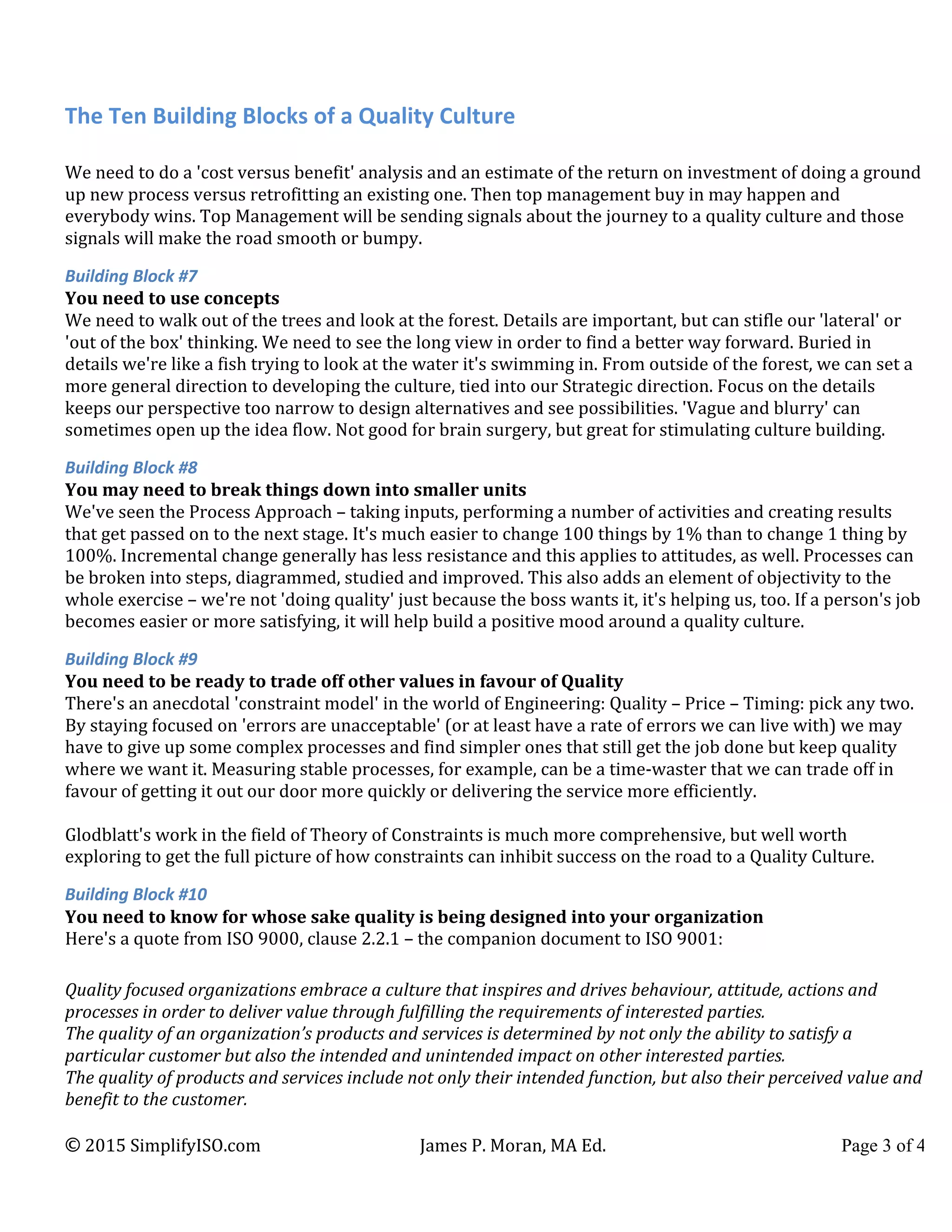 The	
  Ten	
  Building	
  Blocks	
  of	
  a	
  Quality	
  Culture	
  
©	
  2015	
  SimplifyISO.com	
   James	
  P.	
  Moran,	
  MA	
  Ed.	
   Page 3 of 4	
  
We	
  need	
  to	
  do	
  a	
  'cost	
  versus	
  benefit'	
  analysis	
  and	
  an	
  estimate	
  of	
  the	
  return	
  on	
  investment	
  of	
  doing	
  a	
  ground	
  
up	
  new	
  process	
  versus	
  retrofitting	
  an	
  existing	
  one.	
  Then	
  top	
  management	
  buy	
  in	
  may	
  happen	
  and	
  
everybody	
  wins.	
  Top	
  Management	
  will	
  be	
  sending	
  signals	
  about	
  the	
  journey	
  to	
  a	
  quality	
  culture	
  and	
  those	
  
signals	
  will	
  make	
  the	
  road	
  smooth	
  or	
  bumpy.	
  
Building	
  Block	
  #7	
  
You	
  need	
  to	
  use	
  concepts	
  	
  
We	
  need	
  to	
  walk	
  out	
  of	
  the	
  trees	
  and	
  look	
  at	
  the	
  forest.	
  Details	
  are	
  important,	
  but	
  can	
  stifle	
  our	
  'lateral'	
  or	
  
'out	
  of	
  the	
  box'	
  thinking.	
  We	
  need	
  to	
  see	
  the	
  long	
  view	
  in	
  order	
  to	
  find	
  a	
  better	
  way	
  forward.	
  Buried	
  in	
  
details	
  we're	
  like	
  a	
  fish	
  trying	
  to	
  look	
  at	
  the	
  water	
  it's	
  swimming	
  in.	
  From	
  outside	
  of	
  the	
  forest,	
  we	
  can	
  set	
  a	
  
more	
  general	
  direction	
  to	
  developing	
  the	
  culture,	
  tied	
  into	
  our	
  Strategic	
  direction.	
  Focus	
  on	
  the	
  details	
  
keeps	
  our	
  perspective	
  too	
  narrow	
  to	
  design	
  alternatives	
  and	
  see	
  possibilities.	
  'Vague	
  and	
  blurry'	
  can	
  
sometimes	
  open	
  up	
  the	
  idea	
  flow.	
  Not	
  good	
  for	
  brain	
  surgery,	
  but	
  great	
  for	
  stimulating	
  culture	
  building.	
  
Building	
  Block	
  #8	
  
You	
  may	
  need	
  to	
  break	
  things	
  down	
  into	
  smaller	
  units	
  
We've	
  seen	
  the	
  Process	
  Approach	
  –	
  taking	
  inputs,	
  performing	
  a	
  number	
  of	
  activities	
  and	
  creating	
  results	
  
that	
  get	
  passed	
  on	
  to	
  the	
  next	
  stage.	
  It's	
  much	
  easier	
  to	
  change	
  100	
  things	
  by	
  1%	
  than	
  to	
  change	
  1	
  thing	
  by	
  
100%.	
  Incremental	
  change	
  generally	
  has	
  less	
  resistance	
  and	
  this	
  applies	
  to	
  attitudes,	
  as	
  well.	
  Processes	
  can	
  
be	
  broken	
  into	
  steps,	
  diagrammed,	
  studied	
  and	
  improved.	
  This	
  also	
  adds	
  an	
  element	
  of	
  objectivity	
  to	
  the	
  
whole	
  exercise	
  –	
  we're	
  not	
  'doing	
  quality'	
  just	
  because	
  the	
  boss	
  wants	
  it,	
  it's	
  helping	
  us,	
  too.	
  If	
  a	
  person's	
  job	
  
becomes	
  easier	
  or	
  more	
  satisfying,	
  it	
  will	
  help	
  build	
  a	
  positive	
  mood	
  around	
  a	
  quality	
  culture.	
  
Building	
  Block	
  #9	
  
You	
  need	
  to	
  be	
  ready	
  to	
  trade	
  off	
  other	
  values	
  in	
  favour	
  of	
  Quality	
  
There's	
  an	
  anecdotal	
  'constraint	
  model'	
  in	
  the	
  world	
  of	
  Engineering:	
  Quality	
  –	
  Price	
  –	
  Timing:	
  pick	
  any	
  two.	
  
By	
  staying	
  focused	
  on	
  'errors	
  are	
  unacceptable'	
  (or	
  at	
  least	
  have	
  a	
  rate	
  of	
  errors	
  we	
  can	
  live	
  with)	
  we	
  may	
  
have	
  to	
  give	
  up	
  some	
  complex	
  processes	
  and	
  find	
  simpler	
  ones	
  that	
  still	
  get	
  the	
  job	
  done	
  but	
  keep	
  quality	
  
where	
  we	
  want	
  it.	
  Measuring	
  stable	
  processes,	
  for	
  example,	
  can	
  be	
  a	
  time-­‐waster	
  that	
  we	
  can	
  trade	
  off	
  in	
  
favour	
  of	
  getting	
  it	
  out	
  our	
  door	
  more	
  quickly	
  or	
  delivering	
  the	
  service	
  more	
  efficiently.	
  
	
  
Glodblatt's	
  work	
  in	
  the	
  field	
  of	
  Theory	
  of	
  Constraints	
  is	
  much	
  more	
  comprehensive,	
  but	
  well	
  worth	
  
exploring	
  to	
  get	
  the	
  full	
  picture	
  of	
  how	
  constraints	
  can	
  inhibit	
  success	
  on	
  the	
  road	
  to	
  a	
  Quality	
  Culture.	
  
Building	
  Block	
  #10	
  
You	
  need	
  to	
  know	
  for	
  whose	
  sake	
  quality	
  is	
  being	
  designed	
  into	
  your	
  organization	
  	
  
Here's	
  a	
  quote	
  from	
  ISO	
  9000,	
  clause	
  2.2.1	
  –	
  the	
  companion	
  document	
  to	
  ISO	
  9001:	
  
	
  
Quality	
  focused	
  organizations	
  embrace	
  a	
  culture	
  that	
  inspires	
  and	
  drives	
  behaviour,	
  attitude,	
  actions	
  and	
  
processes	
  in	
  order	
  to	
  deliver	
  value	
  through	
  fulfilling	
  the	
  requirements	
  of	
  interested	
  parties.	
  
The	
  quality	
  of	
  an	
  organization’s	
  products	
  and	
  services	
  is	
  determined	
  by	
  not	
  only	
  the	
  ability	
  to	
  satisfy	
  a	
  
particular	
  customer	
  but	
  also	
  the	
  intended	
  and	
  unintended	
  impact	
  on	
  other	
  interested	
  parties.	
  
The	
  quality	
  of	
  products	
  and	
  services	
  include	
  not	
  only	
  their	
  intended	
  function,	
  but	
  also	
  their	
  perceived	
  value	
  and	
  
benefit	
  to	
  the	
  customer.	
  
 