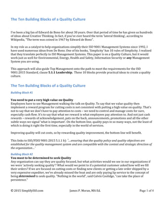 The	
  Ten	
  Building	
  Blocks	
  of	
  a	
  Quality	
  Culture	
  
©	
  2015	
  SimplifyISO.com	
   James	
  P.	
  Moran,	
  MA	
  Ed.	
   Page 1 of 4	
  
	
  
I've	
  been	
  a	
  big	
  fan	
  of	
  Edward	
  de	
  Bono	
  for	
  about	
  30	
  years.	
  Over	
  that	
  period	
  of	
  time	
  he	
  has	
  given	
  us	
  hundreds	
  
of	
  ideas	
  about	
  Creative	
  Thinking.	
  In	
  fact,	
  if	
  you've	
  ever	
  heard	
  the	
  term	
  'lateral	
  thinking',	
  according	
  to	
  
Wikipedia,	
  "The	
  term	
  was	
  coined	
  in	
  1967	
  by	
  Edward	
  de	
  Bono".	
  
	
  
In	
  my	
  role	
  as	
  a	
  catalyst	
  to	
  help	
  organizations	
  simplify	
  their	
  ISO	
  9001	
  Management	
  Systems	
  since	
  1992,	
  I	
  
have	
  used	
  numerous	
  ideas	
  from	
  De	
  Bono.	
  One	
  of	
  his	
  books,	
  'Simplicity'	
  has	
  10	
  rules	
  of	
  Simplicity.	
  I	
  realized	
  
that	
  they	
  translate	
  perfectly	
  to	
  ISO	
  Management	
  Systems.	
  This	
  paper	
  is	
  on	
  a	
  Quality	
  Culture,	
  but	
  it	
  would	
  
work	
  just	
  as	
  well	
  for	
  Environmental,	
  Energy,	
  Health	
  and	
  Safety,	
  Information	
  Security	
  or	
  any	
  Management	
  
System	
  you	
  are	
  using.	
  	
  
	
  
This	
  approach	
  will	
  also	
  guide	
  Top	
  Management	
  onto	
  the	
  path	
  to	
  meet	
  the	
  requirements	
  for	
  the	
  ISO	
  
9001:2015	
  Standard,	
  clause	
  5.1.1	
  Leadership.	
  	
  These	
  10	
  blocks	
  provide	
  practical	
  ideas	
  to	
  create	
  a	
  quality	
  
culture.	
  
	
  
The	
  Ten	
  Building	
  Blocks	
  of	
  a	
  Quality	
  Culture	
  
Building	
  Block	
  #1	
  
	
  
You	
  need	
  to	
  put	
  a	
  very	
  high	
  value	
  on	
  Quality	
  	
  
Employees	
  have	
  to	
  see	
  Management	
  walking	
  the	
  talk	
  on	
  Quality.	
  To	
  say	
  that	
  we	
  value	
  quality	
  then	
  
implement	
  a	
  reward	
  program	
  for	
  cutting	
  costs	
  is	
  not	
  consistent	
  with	
  putting	
  a	
  high	
  value	
  on	
  quality.	
  That's	
  
not	
  to	
  say	
  that	
  we	
  don't	
  have	
  to	
  pay	
  attention	
  to	
  costs	
  –	
  we	
  need	
  to	
  control	
  and	
  manage	
  costs	
  for	
  sure,	
  
especially	
  cash	
  flow.	
  It's	
  to	
  say	
  that	
  what	
  we	
  reward	
  is	
  what	
  employees	
  pay	
  attention	
  to.	
  And	
  not	
  just	
  cash	
  
rewards	
  –	
  rewards	
  of	
  acknowledgement,	
  pats	
  on	
  the	
  back,	
  announcements,	
  promotions	
  and	
  all	
  the	
  other	
  
subtle	
  ways	
  we	
  signal	
  'what	
  is	
  important'.	
  On	
  the	
  bottom	
  line,	
  quality	
  pays	
  in	
  so	
  many	
  ways,	
  not	
  the	
  least	
  of	
  
which	
  is	
  doing	
  it	
  right	
  the	
  first	
  time,	
  especially	
  in	
  the	
  world	
  of	
  services.	
  	
  
	
  
Improving	
  quality	
  will	
  cut	
  costs,	
  so	
  by	
  rewarding	
  quality	
  improvement,	
  the	
  bottom	
  line	
  will	
  benefit.	
  
	
  
This	
  links	
  to	
  ISO/FDIS	
  9001:2015	
  5.1.1	
  b):	
  '…ensuring	
  that	
  the	
  quality	
  policy	
  and	
  quality	
  objectives	
  are	
  
established	
  for	
  the	
  quality	
  management	
  system	
  and	
  are	
  compatible	
  with	
  the	
  context	
  and	
  strategic	
  direction	
  of	
  
the	
  organization…'	
  
Building	
  Block	
  #2	
  
You	
  must	
  to	
  be	
  determined	
  to	
  seek	
  Quality	
  	
  
Any	
  organization	
  can	
  say	
  they	
  are	
  quality	
  focused,	
  but	
  what	
  activities	
  would	
  we	
  see	
  in	
  our	
  organizations	
  if	
  
we	
  were	
  'actively	
  seeking	
  quality'?	
  What	
  would	
  we	
  point	
  to	
  if	
  a	
  potential	
  customer	
  asked	
  how	
  will	
  we	
  fill	
  
their	
  orders?	
  If	
  we	
  are	
  focused	
  on	
  cutting	
  costs	
  or	
  finding	
  new	
  clients	
  or	
  getting	
  a	
  late	
  order	
  shipped	
  by	
  a	
  
very	
  expensive	
  expediter,	
  we've	
  already	
  missed	
  the	
  boat	
  and	
  are	
  only	
  paying	
  lip	
  service	
  to	
  the	
  concept	
  of	
  
being	
  determined	
  to	
  seek	
  quality.	
  "Nothing	
  in	
  the	
  world",	
  said	
  Calvin	
  Coolidge,	
  "can	
  take	
  the	
  place	
  of	
  
persistence."	
  
 