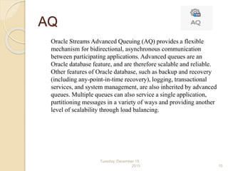 AQ
Oracle Streams Advanced Queuing (AQ) provides a flexible
mechanism for bidirectional, asynchronous communication
between participating applications. Advanced queues are an
Oracle database feature, and are therefore scalable and reliable.
Other features of Oracle database, such as backup and recovery
(including any-point-in-time recovery), logging, transactional
services, and system management, are also inherited by advanced
queues. Multiple queues can also service a single application,
partitioning messages in a variety of ways and providing another
level of scalability through load balancing.
Tuesday, December 15,
2015 10
 