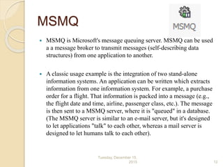 MSMQ
 MSMQ is Microsoft's message queuing server. MSMQ can be used
a a message broker to transmit messages (self-describing data
structures) from one application to another.
 A classic usage example is the integration of two stand-alone
information systems. An application can be written which extracts
information from one information system. For example, a purchase
order for a flight. That information is packed into a message (e.g.,
the flight date and time, airline, passenger class, etc.). The message
is then sent to a MSMQ server, where it is "queued" in a database.
(The MSMQ server is similar to an e-mail server, but it's designed
to let applications "talk" to each other, whereas a mail server is
designed to let humans talk to each other).
Tuesday, December 15,
2015 12
 