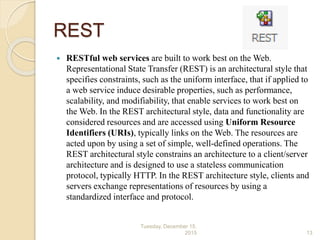 REST
 RESTful web services are built to work best on the Web.
Representational State Transfer (REST) is an architectural style that
specifies constraints, such as the uniform interface, that if applied to
a web service induce desirable properties, such as performance,
scalability, and modifiability, that enable services to work best on
the Web. In the REST architectural style, data and functionality are
considered resources and are accessed using Uniform Resource
Identifiers (URIs), typically links on the Web. The resources are
acted upon by using a set of simple, well-defined operations. The
REST architectural style constrains an architecture to a client/server
architecture and is designed to use a stateless communication
protocol, typically HTTP. In the REST architecture style, clients and
servers exchange representations of resources by using a
standardized interface and protocol.
Tuesday, December 15,
2015 13
 