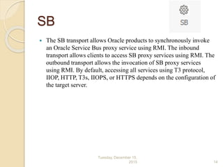 SB
 The SB transport allows Oracle products to synchronously invoke
an Oracle Service Bus proxy service using RMI. The inbound
transport allows clients to access SB proxy services using RMI. The
outbound transport allows the invocation of SB proxy services
using RMI. By default, accessing all services using T3 protocol,
IIOP, HTTP, T3s, IIOPS, or HTTPS depends on the configuration of
the target server.
Tuesday, December 15,
2015 14
 