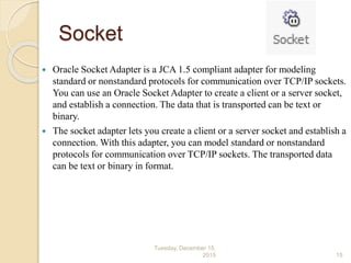 Socket
 Oracle Socket Adapter is a JCA 1.5 compliant adapter for modeling
standard or nonstandard protocols for communication over TCP/IP sockets.
You can use an Oracle Socket Adapter to create a client or a server socket,
and establish a connection. The data that is transported can be text or
binary.
 The socket adapter lets you create a client or a server socket and establish a
connection. With this adapter, you can model standard or nonstandard
protocols for communication over TCP/IP sockets. The transported data
can be text or binary in format.
Tuesday, December 15,
2015 15
 