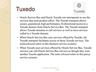 Tuxedo
 Oracle Service Bus and Oracle Tuxedo can interoperate to use the
services that each product offers. The Tuxedo transport allows
secure, guaranteed, high performance, bi-directional access to a
Tuxedo domain from Oracle Service Bus. The Tuxedo transport
allows Tuxedo domains to call services as well as have services
called in a Tuxedo domain.
 When Oracle Service Bus uses services offered by Tuxedo, the
Tuxedo transport facilitates access to those Tuxedo services. The
termoutbound refers to this business service scenario.
 When Tuxedo uses services offered by Oracle Service Bus, Tuxedo
services can call Oracle Service Bus services as though they were
another Tuxedo application. The term inbound refers to this proxy
service scenario.
Tuesday, December 15,
2015 16
 