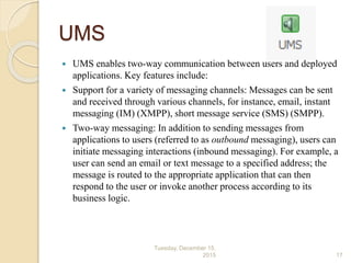 UMS
 UMS enables two-way communication between users and deployed
applications. Key features include:
 Support for a variety of messaging channels: Messages can be sent
and received through various channels, for instance, email, instant
messaging (IM) (XMPP), short message service (SMS) (SMPP).
 Two-way messaging: In addition to sending messages from
applications to users (referred to as outbound messaging), users can
initiate messaging interactions (inbound messaging). For example, a
user can send an email or text message to a specified address; the
message is routed to the appropriate application that can then
respond to the user or invoke another process according to its
business logic.
Tuesday, December 15,
2015 17
 
