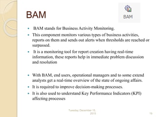 BAM
 BAM stands for Business Activity Monitoring.
 This component monitors various types of business activities,
reports on them and sends out alerts when thresholds are reached or
surpassed.
 It is a monitoring tool for report creation having real-time
information, these reports help in immediate problem discussion
and resolution
 With BAM, end users, operational managers and to some extend
analysts get a real-time overview of the state of ongoing affairs.
 It is required to improve decision-making processes.
 It is also used to understand Key Performance Indicators (KPI)
affecting processes
Tuesday, December 15,
2015 19
 
