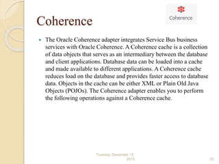 Coherence
 The Oracle Coherence adapter integrates Service Bus business
services with Oracle Coherence. A Coherence cache is a collection
of data objects that serves as an intermediary between the database
and client applications. Database data can be loaded into a cache
and made available to different applications. A Coherence cache
reduces load on the database and provides faster access to database
data. Objects in the cache can be either XML or Plain Old Java
Objects (POJOs). The Coherence adapter enables you to perform
the following operations against a Coherence cache.
Tuesday, December 15,
2015 20
 