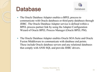 Database
 The Oracle Database Adapter enables a BPEL process to
communicate with Oracle databases or third party databases through
JDBC. The Oracle Database Adapter service is defined within a
BPEL process partner link by using the Adapter Configuration
Wizard of Oracle BPEL Process Manager (Oracle BPEL PM).
 The Oracle Database Adapter enables Oracle SOA Suite and Oracle
Fusion Middleware to communicate with database end points.
These include Oracle database servers and any relational databases
that comply with ANSI SQL and provide JDBC drivers.
Tuesday, December 15,
2015 22
 