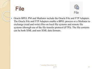File
 Oracle BPEL PM and Mediator include the Oracle File and FTP Adapters.
The Oracle File and FTP Adapters enable a BPEL process or a Mediator to
exchange (read and write) files on local file systems and remote file
systems (through use of the file transfer protocol (FTP)). The file contents
can be both XML and non-XML data formats.
Tuesday, December 15,
2015 23
 