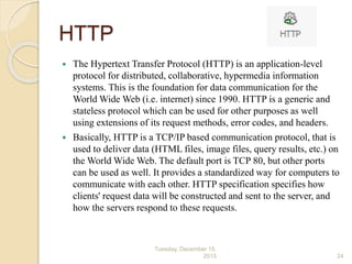 HTTP
 The Hypertext Transfer Protocol (HTTP) is an application-level
protocol for distributed, collaborative, hypermedia information
systems. This is the foundation for data communication for the
World Wide Web (i.e. internet) since 1990. HTTP is a generic and
stateless protocol which can be used for other purposes as well
using extensions of its request methods, error codes, and headers.
 Basically, HTTP is a TCP/IP based communication protocol, that is
used to deliver data (HTML files, image files, query results, etc.) on
the World Wide Web. The default port is TCP 80, but other ports
can be used as well. It provides a standardized way for computers to
communicate with each other. HTTP specification specifies how
clients' request data will be constructed and sent to the server, and
how the servers respond to these requests.
Tuesday, December 15,
2015 24
 