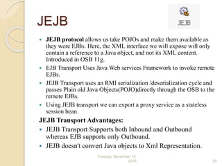 JEJB
 JEJB protocol allows us take POJOs and make them available as
they were EJBs. Here, the XML interface we will expose will only
contain a reference to a Java object, and not its XML content.
Introduced in OSB 11g.
 EJB Transport Uses Java Web services Framework to invoke remote
EJBs.
 JEJB Transport uses an RMI serialization /deserialization cycle and
passes Plain old Java Objects(POJO)directly through the OSB to the
remote EJBs.
 Using JEJB transport we can export a proxy service as a stateless
session bean.
JEJB Transport Advantages:
 JEJB Transport Supports both Inbound and Outbound
whereas EJB supports only Outbound.
 JEJB doesn't convert Java objects to Xml Representation.
Tuesday, December 15,
2015 25
 