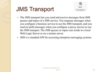 JMS Transport
 The JMS transport lets you send and receive messages from JMS
queues and topics of a JMS service. You enqueue messages when
you configure a business service to use the JMS transport, and you
read (or poll) messages when you configure a proxy service to use
the JMS transport. The JMS queues or topics can reside in a local
Web Logic Server or on a remote server.
 JMS is a standard API for accessing enterprise messaging systems.
Tuesday, December 15,
2015 26
 