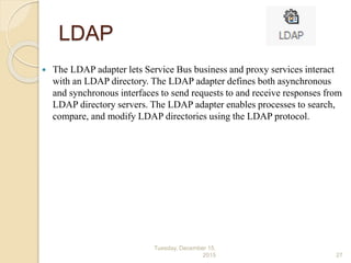 LDAP
 The LDAP adapter lets Service Bus business and proxy services interact
with an LDAP directory. The LDAP adapter defines both asynchronous
and synchronous interfaces to send requests to and receive responses from
LDAP directory servers. The LDAP adapter enables processes to search,
compare, and modify LDAP directories using the LDAP protocol.
Tuesday, December 15,
2015 27
 
