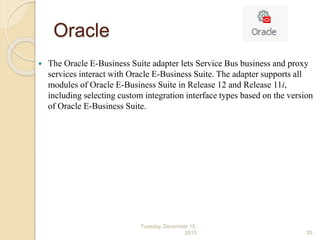 Oracle
 The Oracle E-Business Suite adapter lets Service Bus business and proxy
services interact with Oracle E-Business Suite. The adapter supports all
modules of Oracle E-Business Suite in Release 12 and Release 11i,
including selecting custom integration interface types based on the version
of Oracle E-Business Suite.
Tuesday, December 15,
2015 30
 