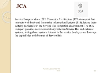 JCA
Service Bus provides a J2EE Connector Architecture (JCA) transport that
interacts with back-end Enterprise Information Systems (EIS), letting these
systems participate in the Service Bus integration environment. The JCA
transport provides native connectivity between Service Bus and external
systems, letting those systems interact in the service bus layer and leverage
the capabilities and features of Service Bus.
Tuesday, December 15,
2015 33
 