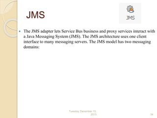 JMS
 The JMS adapter lets Service Bus business and proxy services interact with
a Java Messaging System (JMS). The JMS architecture uses one client
interface to many messaging servers. The JMS model has two messaging
domains:
Tuesday, December 15,
2015 34
 