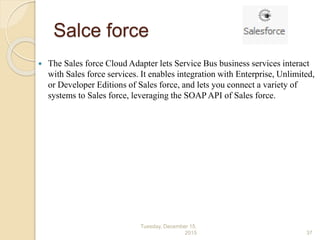 Salce force
 The Sales force Cloud Adapter lets Service Bus business services interact
with Sales force services. It enables integration with Enterprise, Unlimited,
or Developer Editions of Sales force, and lets you connect a variety of
systems to Sales force, leveraging the SOAP API of Sales force.
Tuesday, December 15,
2015 37
 