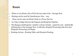 Route
 When we use Route, this will be the last node in the message flow.
 Routing can be used for Synchronous, One – way.
 There can be only one Route Node in a Proxy Service.
 It is like a bridge between the Request and Response Pipeline.
 The Request and Response variable is always $ body , cannot be user - defined By
defining this in the message flow, it indicates, Request Processing ends here and
Response Processing will begin.
 Routing Actions - Routing Table, and Dynamic Routing.
Tuesday, December 15,
2015 47
 