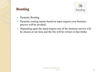 Routing
 Dynamic Routing
 Dynamic routing means based on input request your business
process will be invoked.
 Depending upon the input request one of the business service will
be chosen at run time and the file will be written to that folder.
Tuesday, December 15,
2015 48
 