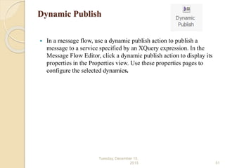 Dynamic Publish
 In a message flow, use a dynamic publish action to publish a
message to a service specified by an XQuery expression. In the
Message Flow Editor, click a dynamic publish action to display its
properties in the Properties view. Use these properties pages to
configure the selected dynamics.
Tuesday, December 15,
2015 51
 