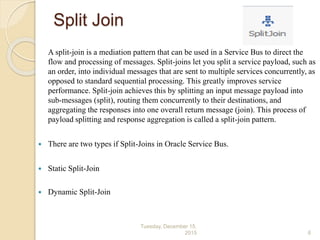 Split Join
A split-join is a mediation pattern that can be used in a Service Bus to direct the
flow and processing of messages. Split-joins let you split a service payload, such as
an order, into individual messages that are sent to multiple services concurrently, as
opposed to standard sequential processing. This greatly improves service
performance. Split-join achieves this by splitting an input message payload into
sub-messages (split), routing them concurrently to their destinations, and
aggregating the responses into one overall return message (join). This process of
payload splitting and response aggregation is called a split-join pattern.
 There are two types if Split-Joins in Oracle Service Bus.
 Static Split-Join
 Dynamic Split-Join
Tuesday, December 15,
2015 6
 
