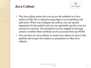 Java Callout
 The Java callout action lets you access the methods in a Java
archive (JAR) file to add processing logic to your pipelines and
split-joins. When you configure the callout, you can specify
arguments for the method and you can optionally specify a service
account for security. The parameters can be mapped to message
context variables.Static methods can be accessed from any POJO.
 You can also use Java callouts to create Java objects to store in the
pipeline and to pass Java objects as parameters to other Java
callouts.
Tuesday, December 15,
2015 60
 