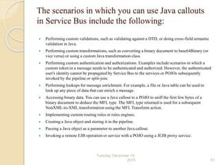 The scenarios in which you can use Java callouts
in Service Bus include the following:
 Performing custom validations, such as validating against a DTD, or doing cross-field semantic
validation in Java.
 Performing custom transformations, such as converting a binary document to base64Binary (or
vice versa) or using a custom Java transformation class.
 Performing custom authentication and authorizations. Examples include scenarios in which a
custom token in a message needs to be authenticated and authorized. However, the authenticated
user's identity cannot be propagated by Service Bus to the services or POJOs subsequently
invoked by the pipeline or split-join.
 Performing lookups for message enrichment. For example, a file or Java table can be used to
look up any piece of data that can enrich a message.
 Accessing binary data. You can use a Java callout to a POJO to sniff the first few bytes of a
binary document to deduce the MFL type. The MFL type returned is used for a subsequent
NonXML-to-XML transformation using the MFL Transform action.
 Implementing custom routing rules or rules engines.
 Creating a Java object and storing it in the pipeline.
 Passing a Java object as a parameter to another Java callout.
 Invoking a remote EJB operation or service with a POJO using a JEJB proxy service.
Tuesday, December 15,
2015 61
 