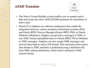 nXSD Translate
 The Native Format Builder wizard enables you to sample native
data and create the native XSD (NXSD) grammar for translation of
native data.
 Oracle JCAAdapters are software components that enable the
integration between various enterprise information systems (EIS)
and Oracle BPEL Process Manager (Oracle BPEL PM), or Oracle
Mediator (Mediator). Adapters accept native messages in XML or
non-XML format and publish them to Oracle BPEL PM or Mediator
as XML messages. Adapters can also accept XML messages and
convert them back to native EIS format. This translation from native
data format to XML and back is performed using a definition file
(non-XML schema definition), which itself is defined in XML
schema format.
Tuesday, December 15,
2015 62
 