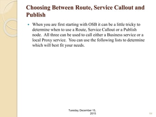 Choosing Between Route, Service Callout and
Publish
 When you are first starting with OSB it can be a little tricky to
determine when to use a Route, Service Callout or a Publish
node. All three can be used to call either a Business service or a
local Proxy service. You can use the following lists to determine
which will best fit your needs.
Tuesday, December 15,
2015 64
 