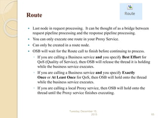 Route
 Last node in request processing. It can be thought of as a bridge between
request pipeline processing and the response pipeline processing.
 You can only execute one route in your Proxy Service.
 Can only be created in a route node.
 OSB will wait for the Route call to finish before continuing to process.
◦ If you are calling a Business service and you specify Best Effort for
QoS (Quality of Service), then OSB will release the thread it is holding
while the business service executes.
◦ If you are calling a Business service and you specify Exactly
Once or At Least Once for QoS, then OSB will hold onto the thread
while the business service executes.
◦ If you are calling a local Proxy service, then OSB will hold onto the
thread until the Proxy service finishes executing.
Tuesday, December 15,
2015 65
 