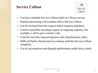 Service Callout
 Can have multiple Service Callout nodes in a Proxy service.
 Pipeline processing will continue after a Service Callout.
 Can be invoked from the request and/or response pipelines.
 Used to enrich the incoming request or outgoing response. For
example, a call to get a country code.
 Used for real time request/response calls (Synchronous calls).
 OSB will hold a thread and not continue until the Service Callout
completes.
 Can tie up resources and degrade performance under heavy loads.
Tuesday, December 15,
2015 66
 